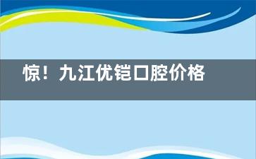 惊！九江优铠口腔价格表曝光，种植牙 2662 起，牙齿矫正 6782 起，速看！